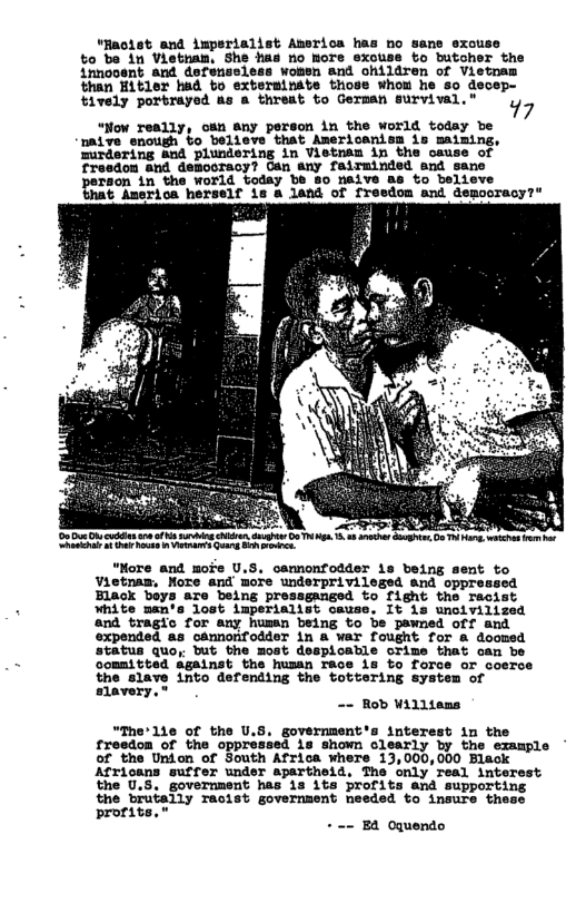 “Rmolst and imperialist America has no sane exouse to be in Vietnam, She has no more exouse to butcher the innooent and de: women and children of Vietna: than Hitler had to exterainte triose whou he so decep- tively portrayed as a threat to German survival." 77 “Now really, osn any person in the world today be naive enough to believe that Americanism is maiming, mirdering and plundering in Vietnsn in the cause of fresdon and democracy? Can any fairminded and sane raon in the World today be 80 neive s to believe & Amerioa herself 1s a land of fresdom and demooracy?" b e e e R S S Ry T L LR Sy T 5 0 s S G, s o . “Nore and moi’e U.S, oamnonfodder 1s being sent to Vietnaw, More and more underprivileged and oppressed Elack beys are being pressgangsd to fight the racis White man‘s lost imperialist cause, It 1s unoivilized nd tragic for any human being to be pawned off and xpended as cannonfodder in & war fought for & doomed status quo, but the most despicable crime that oan be committed against the husan race s to force or coerce the slave into defending the tottering system of slavery.* -- Rob Williems “The’1ie of the U.S. government’s interess in the froedon of the oppressed 1s shown clearly by the example of the Union of South Africa where 13,000,000 Black Africans suffer under apartheid. The only real interest the 0.5, governnent has is 1ts brofits and supporti the brutaily racist government needed to insure these prorits.” + == E4 Oquendo